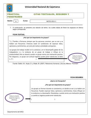 Universidad Nacional de Cajamarca
PRACTICA: CITAS TEXTUALES, RESUMEN Y
PARAFRASEO
Sesión: Curso:
___________________________________________________________________________________________
1. A continuación, se presenta una relación de textos, los cuales debes de llenar los espacios en blanco
según corresponda:
FICHA TEXTUAL:
Fuente: Dalton, M., Hoyle, D. y Watts, M. (2007). Relaciones Humanas. (3ra ed.) México: Thomson
FICHA RESUMEN:
Departamento del DACE
6 METES 2015-1
¿Por qué son importantes los grupos?
“(…) Tienden a formarse siempre que las personas conviven, que se ven y se
hablan con frecuencia. Entonces están en condiciones de expresar ideas,
opiniones y sentimientos, así como de realizar actividades semejantes.
Los grupos de trabajo inciden en la conducta y en el desempeño global de los
trabajadores (…), la conducta de un grupo de trabajo sí influye en la
productividad; ésta se elevará cuando un grupo sienta una motivación positiva.
Por desgracia, un grupo con actitud negativa puede poner obstáculos al éxito
(…)” ( )
Coloca la citación
respectiva según la
referencia.
¿Qué es la Precepción?
¿Por qué son importantes los grupos?
Los grupos se forman durante la convivencia, en donde se ven y se hablan con
frecuencia. Pueden expresar ideas, opiniones y sentimientos. Estos influyen en
la conducta y su desempeño. Elevándose, cuando sienta una motivación positiva
y cuando es negativa puede tener obstáculos.
( )
Coloca la citación
respectiva según la
referencia.
 