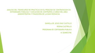 ANALISIS DEL TRANSCURSO DE PRACTICAS EN EL PROCESO DE CONTRATACION EN
ENTEDIDADES PUBLICAS Y EJECUCION DE CONTRATOS A CARGO DEL AREA
ADMINISTRATIVA Y FINANCIERA DE LA DIAN RIOHACHA
DANIELA DE JESUS DIAZ CASTILLO
ROSINA CASTRILLO
PROGRAMA DE CONTADURIA PUBLICA
IX SEMRESTRE
 