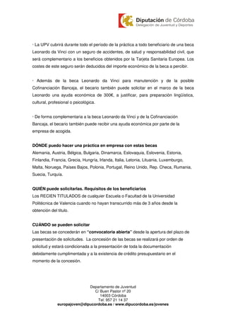 · La UPV cubrirá durante todo el período de la práctica a todo beneficiario de una beca
Leonardo da Vinci con un seguro de accidentes, de salud y responsabilidad civil, que
será complementario a los beneficios obtenidos por la Tarjeta Sanitaria Europea. Los
costes de este seguro serán deducidos del importe económico de la beca a percibir.


· Además de la beca Leonardo da Vinci para manutención y de la posible
Cofinanciación Bancaja, el becario también puede solicitar en el marco de la beca
Leonardo una ayuda económica de 300 , a justificar, para preparación lingüística,
cultural, profesional o psicológica.


· De forma complementaria a la beca Leonardo da Vinci y de la Cofinanciación
Bancaja, el becario también puede recibir una ayuda económica por parte de la
empresa de acogida.


DÓNDE puedo hacer una práctica en empresa con estas becas
Alemania, Austria, Bélgica, Bulgaria, Dinamarca, Eslovaquia, Eslovenia, Estonia,
Finlandia, Francia, Grecia, Hungría, Irlanda, Italia, Letonia, Lituania, Luxemburgo,
Malta, Noruega, Países Bajos, Polonia, Portugal, Reino Unido, Rep. Checa, Rumania,
Suecia, Turquía.


QUIÉN puede solicitarlas. Requisitos de los beneficiarios
Los RECIEN TITULADOS de cualquier Escuela o Facultad de la Universidad
Politécnica de Valencia cuando no hayan transcurrido más de 3 años desde la
obtención del titulo.


CUÁNDO se pueden solicitar
Las becas se concederán en “convocatoria abierta” desde la apertura del plazo de
presentación de solicitudes. La concesión de las becas se realizará por orden de
solicitud y estará condicionada a la presentación de toda la documentación
debidamente cumplimentada y a la existencia de crédito presupuestario en el
momento de la concesión.




                             Departamento de Juventud
                                C/ Buen Pastor nº 20
                                   14003 Córdoba
                                 Tel: 957 21 14 37
              europajoven@dipucordoba.es / www.dipucordoba.es/jovenes
 