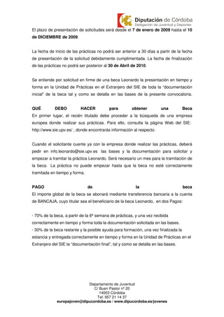 El plazo de presentación de solicitudes será desde el 7 de enero de 2009 hasta el 10
de DICIEMBRE de 2009.


La fecha de inicio de las prácticas no podrá ser anterior a 30 días a partir de la fecha
de presentación de la solicitud debidamente cumplimentada. La fecha de finalización
de las prácticas no podrá ser posterior al 30 de Abril de 2010.


Se entiende por solicitud en firme de una beca Leonardo la presentación en tiempo y
forma en la Unidad de Prácticas en el Extranjero del SIE de toda la “documentación
inicial” de la beca tal y como se detalla en las bases de la presente convocatoria.


QUÉ         DEBO           HACER          para         obtener         una           Beca
En primer lugar, el recién titulado debe proceder a la búsqueda de una empresa
europea donde realizar sus prácticas. Para ello, consulta la página Web del SIE:
http://www.sie.upv.es/ , donde encontrarás información al respecto.


Cuando el solicitante cuente ya con la empresa donde realizar las prácticas, deberá
pedir en info.leonardo@sie.upv.es las bases y la documentación para solicitar y
empezar a tramitar la práctica Leonardo. Será necesario un mes para la tramitación de
la beca. La práctica no puede empezar hasta que la beca no esté correctamente
tramitada en tiempo y forma.


PAGO                           de                        la                          beca
El importe global de la beca se abonará mediante transferencia bancaria a la cuenta
de BANCAJA, cuyo titular sea el beneficiario de la beca Leonardo, en dos Pagos:


· 70% de la beca, a partir de la 6ª semana de prácticas, y una vez recibida
correctamente en tiempo y forma toda la documentación solicitada en las bases.
· 30% de la beca restante y la posible ayuda para formación, una vez finalizada la
estancia y entregada correctamente en tiempo y forma en la Unidad de Prácticas en el
Extranjero del SIE la “documentación final”, tal y como se detalla en las bases.




                            Departamento de Juventud
                               C/ Buen Pastor nº 20
                                  14003 Córdoba
                                Tel: 957 21 14 37
             europajoven@dipucordoba.es / www.dipucordoba.es/jovenes
 