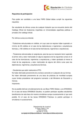 Requisitos de participación


Para poder ser candidato a una beca FARO Global debes cumplir los siguientes
requisitos:


Ser estudiante de últimos cursos de cualquier titulación que se encuentre dentro del
Catálogo Oficial de titulaciones impartidas en Universidades españolas públicas o
privadas (Ver catálogo oficial)


Por últimos cursos se entiende:


-Titulaciones estructuradas en créditos, en cuyo caso se requiere haber superado un
mínimo de 90 créditos en el caso de las diplomaturas e ingenierías o arquitecturas
técnicas, y 160 créditos en el caso de las licenciaturas, ingenierías o arquitecturas.


- Titulaciones estructuradas en asignaturas, para las que es necesario tener superado
el primer ciclo y estar matriculado en alguna asignatura de los siguientes cursos en el
caso de las licenciaturas, ingenierías o arquitecturas, y haber aprobado al menos la
mitad de las asignaturas y estar matriculado de alguna del último curso para las
diplomaturas, ingenierías y arquitecturas técnicas.


- Estudiantes que estén realizando el PFC.
No haber disfrutado previamente de una beca Leonardo en cualquiera de sus formas.
No haber disfrutado previamente de una beca de prácticas de movilidad europea
cuyos fondos procedieran del programa Leonardo o del Ministerio de Educación y
Ciencia.
Importante:


No es posible disfrutar simultáneamente de una Beca FARO Global y una ERASMUS.
En el caso de becas ERASMUS Estudios, no podrán participar aquellos estudiantes
beneficiarios de esta beca de manera simultánea aunque sucesivamente sí que será
posible. En el caso de las becas ERASMUS Prácticas no podrán participar ni
simultánea ni sucesivamente.



                             Departamento de Juventud
                                C/ Buen Pastor nº 20
                                   14003 Córdoba
                                 Tel: 957 21 14 37
              europajoven@dipucordoba.es / www.dipucordoba.es/jovenes
 