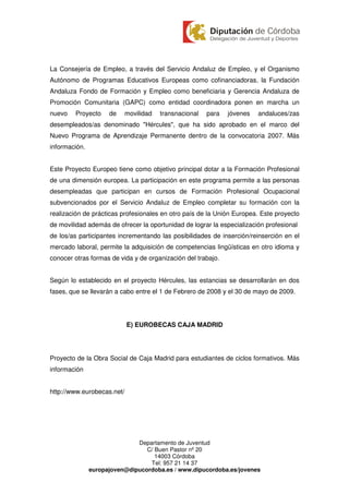 La Consejería de Empleo, a través del Servicio Andaluz de Empleo, y el Organismo
Autónomo de Programas Educativos Europeas como cofinanciadoras, la Fundación
Andaluza Fondo de Formación y Empleo como beneficiaria y Gerencia Andaluza de
Promoción Comunitaria (GAPC) como entidad coordinadora ponen en marcha un
nuevo   Proyecto     de     movilidad   transnacional   para   jóvenes   andaluces/zas
desempleados/as denominado "Hércules", que ha sido aprobado en el marco del
Nuevo Programa de Aprendizaje Permanente dentro de la convocatoria 2007. Más
información.


Este Proyecto Europeo tiene como objetivo principal dotar a la Formación Profesional
de una dimensión europea. La participación en este programa permite a las personas
desempleadas que participan en cursos de Formación Profesional Ocupacional
subvencionados por el Servicio Andaluz de Empleo completar su formación con la
realización de prácticas profesionales en otro país de la Unión Europea. Este proyecto
de movilidad además de ofrecer la oportunidad de lograr la especialización profesional
de los/as participantes incrementando las posibilidades de inserción/reinserción en el
mercado laboral, permite la adquisición de competencias lingüísticas en otro idioma y
conocer otras formas de vida y de organización del trabajo.


Según lo establecido en el proyecto Hércules, las estancias se desarrollarán en dos
fases, que se llevarán a cabo entre el 1 de Febrero de 2008 y el 30 de mayo de 2009.




                            E) EUROBECAS CAJA MADRID




Proyecto de la Obra Social de Caja Madrid para estudiantes de ciclos formativos. Más
información


http://www.eurobecas.net/




                              Departamento de Juventud
                                 C/ Buen Pastor nº 20
                                    14003 Córdoba
                                  Tel: 957 21 14 37
               europajoven@dipucordoba.es / www.dipucordoba.es/jovenes
 