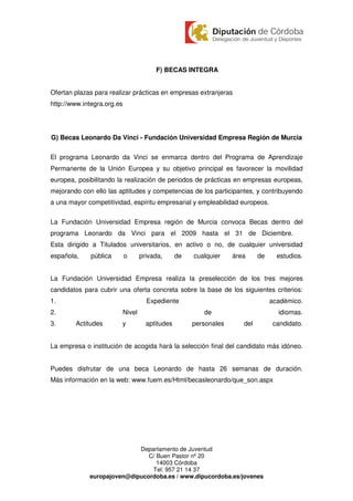 F) BECAS INTEGRA


Ofertan plazas para realizar prácticas en empresas extranjeras
http://www.integra.org.es




G) Becas Leonardo Da Vinci - Fundación Universidad Empresa Región de Murcia

El programa Leonardo da Vinci se enmarca dentro del Programa de Aprendizaje
Permanente de la Unión Europea y su objetivo principal es favorecer la movilidad
europea, posibilitando la realización de periodos de prácticas en empresas europeas,
mejorando con ello las aptitudes y competencias de los participantes, y contribuyendo
a una mayor competitividad, espíritu empresarial y empleabilidad europeos.

La Fundación Universidad Empresa región de Murcia convoca Becas dentro del
programa Leonardo da Vinci para el 2009 hasta el 31 de Diciembre.
Esta dirigido a Titulados universitarios, en activo o no, de cualquier universidad
española,    pública        o       privada,      de   cualquier    área     de     estudios.


La Fundación Universidad Empresa realiza la preselección de los tres mejores
candidatos para cubrir una oferta concreta sobre la base de los siguientes criterios:
1.                                    Expediente                                  académico.
2.                          Nivel                         de                        idiomas.
3.      Actitudes       y             aptitudes        personales      del        candidato.


La empresa o institución de acogida hará la selección final del candidato más idóneo.


Puedes disfrutar de una beca Leonardo de hasta 26 semanas de duración.
Más información en la web: www.fuem.es/Html/becasleonardo/que_son.aspx




                            Departamento de Juventud
                               C/ Buen Pastor nº 20
                                  14003 Córdoba
                                Tel: 957 21 14 37
             europajoven@dipucordoba.es / www.dipucordoba.es/jovenes
 