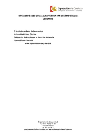 OTRAS ENTIDADES QUE ALGUNA VEZ UNA HAN OFERTADO BECAS
                                  LEONARDO




El Instituto Andaluz de la Juventud
Universidad Pablo Olavide
Delegación de Empleo de la Junta de Andalucía
Diputación de Córdoba
             www.dipucordoba.es/juventud




                           Departamento de Juventud
                              C/ Buen Pastor nº 20
                                 14003 Córdoba
                               Tel: 957 21 14 37
            europajoven@dipucordoba.es / www.dipucordoba.es/jovenes
 