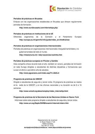 Periodos de prácticas en Bruselas
Enlaces con las organizaciones establecidas en Bruselas que ofrecen regularmente
periodos de formación.
        http://www.eurobrussels.com/internships.php


Periodos de prácticas en instituciones de la UE
Diferentes    organismos    de    la    Comisión    y    el     Parlamento   Europeo
        http://europa.eu.int/geninfo/info/guide/index_en.htm#trainee


Periodos de prácticas en organizaciones internacionales
Periodos de prácticas en organizaciones internacionales intergubernamentales y no
        gubernamentales de todo el mundo.
        http://missions.itu.int/~italy/vacancies/vaclinks.htm


Periodos de prácticas europeos en Procter y Gamble
Esta compañía ofrece durante todo el año, también en verano, periodos de formación
en toda Europa dirigidos a estudiantes de distintas disciplinas y formaciones que
cursen el último o penúltimo año de estudios.
        http://www.pgcareers.com/index.asp?l1=3&l2=4


Programa de prácticas de UNICEF
Dirigido a estudiantes de segundo y tercer ciclos. El programa de prácticas se realiza
en la   sede de la UNICEF y en las oficinas nacionales y su duración es de 6 a 16
semanas.
        http://www.unicef.org/about/employ/index_internship.html


Programa de prácticas de la Secretaría de las Naciones Unidas en Nueva York
 Infórmese sobre este programa dirigido a estudiantes de segundo y tercer ciclos.
        http://www.un.org/Depts/OHRM/examin/internsh/intern.htm




                             Departamento de Juventud
                                C/ Buen Pastor nº 20
                                   14003 Córdoba
                                 Tel: 957 21 14 37
              europajoven@dipucordoba.es / www.dipucordoba.es/jovenes
 