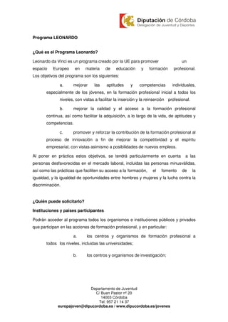 Programa LEONARDO


¿Qué es el Programa Leonardo?

Leonardo da Vinci es un programa creado por la UE para promover                    un
espacio    Europeo     en   materia     de    educación     y    formación    profesional.
Los objetivos del programa son los siguientes:

              a.      mejorar    las    aptitudes     y    competencias      individuales,
       especialmente de los jóvenes, en la formación profesional inicial a todos los
              niveles, con vistas a facilitar la inserción y la reinserción profesional.

              b.      mejorar la calidad y el acceso a la formación profesional
       continua, así como facilitar la adquisición, a lo largo de la vida, de aptitudes y
       competencias.

              c.      promover y reforzar la contribución de la formación profesional al
       proceso de innovación a fin de mejorar la competitividad y el espíritu
       empresarial, con vistas asimismo a posibilidades de nuevos empleos.

Al poner en práctica estos objetivos, se tendrá particularmente en cuenta            a las
personas desfavorecidas en el mercado laboral, incluidas las personas minusválidas,
así como las prácticas que faciliten su acceso a la formación,    el   fomento     de      la
igualdad, y la igualdad de oportunidades entre hombres y mujeres y la lucha contra la
discriminación.


¿Quién puede solicitarlo?

Instituciones y países participantes

Podrán acceder al programa todos los organismos e instituciones públicos y privados
que participan en las acciones de formación profesional, y en particular:

                      a.     los centros y organismos de formación profesional a
       todos los niveles, incluidas las universidades;

                      b.     los centros y organismos de investigación;




                            Departamento de Juventud
                               C/ Buen Pastor nº 20
                                  14003 Córdoba
                                Tel: 957 21 14 37
             europajoven@dipucordoba.es / www.dipucordoba.es/jovenes
 