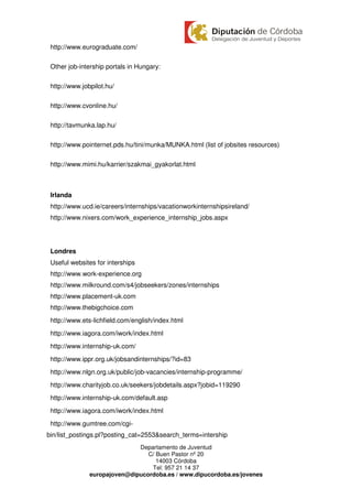 http://www.eurograduate.com/

 Other job-intership portals in Hungary:

 http://www.jobpilot.hu/

 http://www.cvonline.hu/

 http://tavmunka.lap.hu/

 http://www.pointernet.pds.hu/tini/munka/MUNKA.html (list of jobsites resources)

 http://www.mimi.hu/karrier/szakmai_gyakorlat.html



 Irlanda
 http://www.ucd.ie/careers/internships/vacationworkinternshipsireland/
 http://www.nixers.com/work_experience_internship_jobs.aspx




 Londres
 Useful websites for interships
 http://www.work-experience.org
 http://www.milkround.com/s4/jobseekers/zones/internships
 http://www.placement-uk.com
 http://www.thebigchoice.com
 http://www.ets-lichfield.com/english/index.html
 http://www.iagora.com/iwork/index.html
 http://www.internship-uk.com/
 http://www.ippr.org.uk/jobsandinternships/?id=83
 http://www.nlgn.org.uk/public/job-vacancies/internship-programme/
 http://www.charityjob.co.uk/seekers/jobdetails.aspx?jobid=119290
 http://www.internship-uk.com/default.asp
 http://www.iagora.com/iwork/index.html
 http://www.gumtree.com/cgi-
bin/list_postings.pl?posting_cat=2553&search_terms=intership
                              Departamento de Juventud
                                 C/ Buen Pastor nº 20
                                    14003 Córdoba
                                  Tel: 957 21 14 37
               europajoven@dipucordoba.es / www.dipucordoba.es/jovenes
 