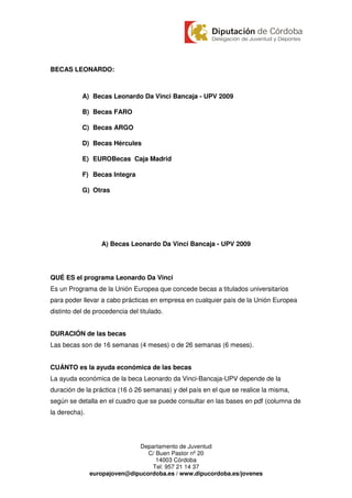 BECAS LEONARDO:



           A) Becas Leonardo Da Vinci Bancaja - UPV 2009

           B) Becas FARO

           C) Becas ARGO

           D) Becas Hércules

           E) EUROBecas Caja Madrid

           F) Becas Integra

           G) Otras




                  A) Becas Leonardo Da Vinci Bancaja - UPV 2009




QUÉ ES el programa Leonardo Da Vinci
Es un Programa de la Unión Europea que concede becas a titulados universitarios
para poder llevar a cabo prácticas en empresa en cualquier país de la Unión Europea
distinto del de procedencia del titulado.


DURACIÓN de las becas
Las becas son de 16 semanas (4 meses) o de 26 semanas (6 meses).


CUÁNTO es la ayuda económica de las becas
La ayuda económica de la beca Leonardo da Vinci-Bancaja-UPV depende de la
duración de la práctica (16 ó 26 semanas) y del país en el que se realice la misma,
según se detalla en el cuadro que se puede consultar en las bases en pdf (columna de
la derecha).




                              Departamento de Juventud
                                 C/ Buen Pastor nº 20
                                    14003 Córdoba
                                  Tel: 957 21 14 37
               europajoven@dipucordoba.es / www.dipucordoba.es/jovenes
 