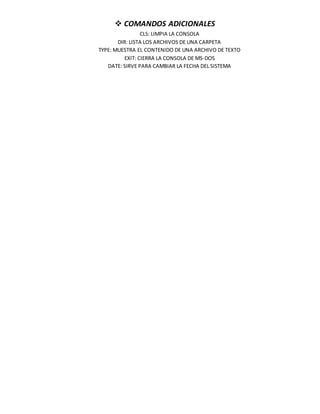  COMANDOS ADICIONALES
CLS: LIMPIA LA CONSOLA
DIR: LISTA LOS ARCHIVOS DE UNA CARPETA
TYPE: MUESTRA EL CONTENIDO DE UNA ARCHIVO DE TEXTO
EXIT: CIERRA LA CONSOLA DE MS-DOS
DATE: SIRVE PARA CAMBIAR LA FECHA DEL SISTEMA
 