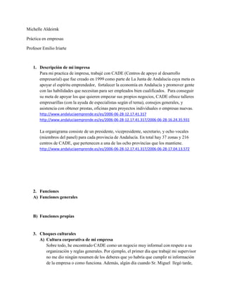 Michelle Aldeirnk
Práctica en empresas
Profesor Emilio Iriarte
1. Descripción de mi impresa
Para mi practica de impresa, trabajé con CADE (Centros de apoyo al desarrollo
empresarial) que fue creado en 1999 como parte de La Junta de Andalucía cuya meta es
apoyar el espíritu emprendedor, fortalecer la economía en Andalucía y promover gente
con las habilidades que necesitan para ser empleados bien cualificados. Para conseguir
su meta de apoyar los que quieren empezar sus propios negocios, CADE ofrece talleres
empresarillas (con la ayuda de especialistas según el tema), consejos generales, y
asistencia con obtener prestas, oficinas para proyectos individuales o empresas nuevas.
http://www.andaluciaemprende.es/es/2006-06-28-12.17.41.317
http://www.andaluciaemprende.es/es/2006-06-28-12.17.41.317/2006-06-28-16.24.35.931
La organigrama consiste de un presidente, vicepresidente, secretario, y ocho vocales
(miembros del panel) para cada provincia de Andalucía. En total hay 37 zonas y 216
centros de CADE, que pertenecen a una de las ocho provincias que los mantiene.
http://www.andaluciaemprende.es/es/2006-06-28-12.17.41.317/2006-06-28-17.04.13.572
2. Funciones
A) Funciones generales
B) Funciones propias
3. Choques culturales
A) Cultura corporativa de mi empresa
Sobre todo, he encontrado CADE como un negocio muy informal con respeto a su
organización y reglas generales. Por ejemplo, el primer día que trabajé mi supervisor
no me dio ningún resumen de los deberes que yo habría que cumplir ni información
de la empresa o como funciona. Además, algún día cuando Sr. Miguel llegó tarde,
 