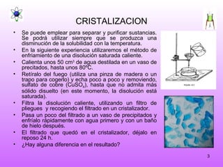 CRISTALIZACION Se puede emplear para separar y purificar sustancias. Se podrá utilizar siempre que se produzca una disminución de la solubilidad con la temperatura. En la siguiente experiencia utilizaremos el método de enfriamiento de una disolución saturada caliente. Calienta unos 50 cm 3  de agua destilada en un vaso de precitados, hasta unos 80ºC. Retíralo del fuego (utiliza una pinza de madera o un trapo para cogerlo) y echa poco a poco y removiendo, sulfato de cobre (CuSO 4 ), hasta que no admita más sólido disuelto (en este momento, la disolución está saturada). Filtra la disolución caliente, utilizando un filtro de pliegues  y recogiendo el filtrado en un cristalizador. Pasa un poco del filtrado a un vaso de precipitados y enfríalo rápidamente con agua primero y con un baño de hielo después. El filtrado que quedó en el cristalizador, déjalo en reposo 24 h. ¿Hay alguna diferencia en el resultado? 