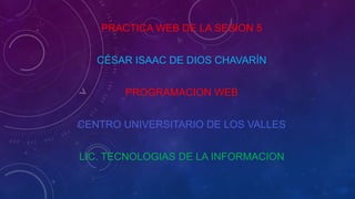 PRACTICA WEB DE LA SESION 5
CÉSAR ISAAC DE DIOS CHAVARÍN
PROGRAMACION WEB
CENTRO UNIVERSITARIO DE LOS VALLES
LIC. TECNOLOGIAS DE LA INFORMACION
 