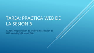 TAREA: PRACTICA WEB DE
LA SESIÓN 6
TAREA: Programación de archivo de conexión de
PHP hacia MySQL (con PDO).
 