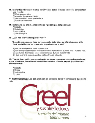 13.- Elementos internos de la obra narrativa que deben tomarse en cuenta para realizar
     una reseña:
     A) título y personajes.
     B) espacio, tiempo y ambiente.
     C) planteamiento, nudo y desenlace.
     D) todos los anteriores.

14.- Se le llama así a la descripción física y psicológica del personaje:
     A) retrato.
     B) fisiológica.
     C) etnográfica.
     D) antropológica.

15.- ¿Qué nos expresa la siguiente frase?:

   “Cuando uno crece, se hace mayor, no debe dejar atrás su infancia porque si lo
    hace se olvidará de las cosas más importantes de la vida”

    A) nos hace reflexionar sobre nuestra vida.
    B) que siempre debemos de recordar nuestras horas felices durante toda nuestra vida.
    C) que nunca dejemos de tener una enseñanza durante nuestra vida.
    D) que solo te la pasas jugando y no te enfrentas a la vida.

16.- Tipo de descripción que se realiza del personaje cuando se expresa lo que piensa,
lo que opina ante una realidad, es decir nos muestra cómo se expone y se comporta
ante los demás:

    A) retrato.
    B) física.
    C) psicológica.
    D) mito.

IV. INSTRUCCIONES: Lee con atención el siguiente texto y contesta lo que se te
pide.




                                                                                      10
 