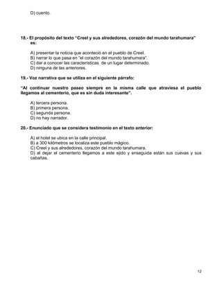 D) cuento.




18.- El propósito del texto “Creel y sus alrededores, corazón del mundo tarahumara”
     es:

    A) presentar la noticia que aconteció en el pueblo de Creel.
    B) narrar lo que pasa en “el corazón del mundo tarahumara”.
    C) dar a conocer las características de un lugar determinado.
    D) ninguna de las anteriores.

19.- Voz narrativa que se utiliza en el siguiente párrafo:

“Al continuar nuestro paseo siempre en la misma calle que atraviesa el pueblo
llegamos al cementerio, que es sin duda interesante”.

    A) tercera persona.
    B) primera persona.
    C) segunda persona.
    D) no hay narrador.

20.- Enunciado que se considera testimonio en el texto anterior:

    A) el hotel se ubica en la calle principal.
    B) a 300 kilómetros se localiza este pueblo mágico.
    C) Creel y sus alrededores, corazón del mundo tarahumara.
    D) al dejar el cementerio llegamos a este ejido y enseguida están sus cuevas y sus
    cabañas.




                                                                                      12
 