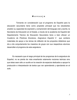 M e n s a j e


            Tomando en consideración que el programa de Español para la
educación secundaria tiene como propósito principal que los estudiantes
amplíen su capacidad de expresión y comprensión del lenguaje oral y escrito, la
Secretaría de Educación en el Estado, a través de la academia de Español del
Departamento Técnico de Educación Secundaria tiene a bien ofrecer un
Cuaderno de Prácticas Escolares, Asignatura Español II            que contiene
materiales de apoyo a los temas de reflexión de los proyectos didácticos que
día a día conjuntamente los maestros de grupo con sus respectivos alumnos
desarrollan el programa de esta asignatura.




        Es necesario que el rasgo principal de los programas de la asignatura de
Español, no se pierda de vista enseñando solamente nociones teóricas sino
que éstas sean sólo un auxilio en la creación de espacios dedicados a apoyar la
producción e interpretación de textos que van aprendiendo y ejercitando en el
aula.




                                                                               3
 