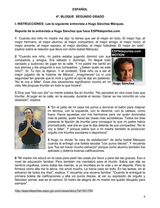 ESPAÑOL

                             4º. BLOQUE SEGUNDO GRADO

I. INSTRUCCIONES: Lee la siguiente entrevista a Hugo Sánchez Márquez.

Reporte de la entrevista a Hugo Sánchez que hace ESPNdeportes.com

1 Cuando era niño mi madre me dijo: tú tienes que ser el mejor en todo. El mejor hijo, el
mejor hermano, el mejor alumno, el mejor compañero, el mejor amigo, el mejor novio, el
mejor amante, el mejor esposo, el mejor dentista, el mejor futbolista. El mejor en todo",
explicó sobre la relación que lleva con doña Isabel Márquez.
                                                                        ESPNdeportes.com
                                                                        MOTION
2 "Cuando era niño, mi padre estaba jugando dominó con sus
compadres y amigos. Era sábado o domingo. Yo llegué todo
cansado y sudoroso de jugar en la calle. Y mi padre me sentó en
sus piernas y les preguntó a sus compadres: '¿Saben quién es este
niño?'. Sí. Tu hijo, le dijeron. Y él contestó: 'Este niño va a ser el
mejor jugador de la historia de México'. ¡Imagínense! Le vi una
seguridad tan grande que lo miré y (guiñó el ojo) le dije sin palabras:
'No te voy a fallar'. Esas dos situaciones significaron mucho en mi
                                                                        Hugo Sánchez
vida. Me propuse triunfar en todo lo que hiciera".

3 Dice que "día con día" su mente estaba fija en triunfar. "No pensaba en otra cosa mas que
triunfar. Al jugar en la calle, en la escuela, durante el recreo. Ganar se me convirtió en una
obsesión", explica.

                       4 "En el patio de mi casa me ponía a dominar el balón para mejorar
                       mi técnica, con la izquierda, con la derecha, con la cabeza, como
                       fuera. Hacía apuestas con mis hermanos para ver quién dominaba
                       más la pelota, quién hacia las cosas más acrobáticas. Todos los días
                       presente la fijación de triunfar para conseguir lo que mi padre había
                       pronosticado, ese día en que le dije delante de sus compadres: 'No te
                       voy a fallar'. Y porque sabía que a mi madre también le producían
                       orgullo mis triunfos escolares o deportivos".

                       5 Hugo no olvida "la cara de satisfacción" de doña Isabel Márquez
                       cuando le entregó una boleta escolar "con puros dieces". Y recuerda
                       que "fue sin hacer mucho esfuerzo" porque como alumno también fue
                       aplicado y obtenía buenas calificaciones.

6 "Mi madre me educó en la casa para pedir las cosas por favor y para dar las gracias. Eso a
nivel de educación familiar. Pero también me mentalizó para el triunfo. Sabía que ella se
sentiría orgullosa, como todas las mamás, si yo triunfaba en la vida y en el deporte. Pero la
firmeza como ella me lo decía, me sirvió mucho. Le hacía caso en todo. En las tareas, en el
esfuerzo de todos los días", explica. Y recuerda una escena familiar: "Cuando le entregué la
primera boleta de calificaciones y ella vio puros dieces, al ver su expresión de orgullo y
felicidad, pensé: ese es el camino. El rostro de alegría de mi madre me quedó dibujado para
siempre".

http://espndeportes.espn.go.com/news/story?id=501764
                                                                                             6
 