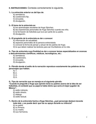 II. INSTRUCCIONES: Contesta correctamente lo siguiente.

1.- La entrevista anterior es del tipo de:
     A) semblanza.
     B) cuestionario fijo.
     C) encuesta.
     D) divulgación.

2.- El tema de la entrevista es:
     A) los aprendizajes escolares de Hugo Sánchez.
     B) las experiencias personales de Hugo Sánchez cuando era niño.
     C) la formación de futbolista que tuvo por parte de su padre.
     D) divulgación.

3.- El propósito de la entrevista es dar a conocer:
     A) información de actualidad.
     B) aspectos personales de la persona entrevistada.
     C) conocer la forma de pensar y actuar de los padres de Hugo.
     D) lo que deben realizar los lectores para ser triunfadores en la vida.

4.- Tipo de entrevista cuya finalidad es dar a conocer temas especializados en avances
o descubrimientos científicos, médicos, tecnológicos, etc.:
      A) semblanza.
      B) cuestionario.
      C) encuesta.
      D) divulgación.

5.- Párrafo donde el estilo de la narración reproduce exactamente las palabras de los
personajes que hablan.
     A) 1.
     B) 2.
     C) 3.
     D) 5.

6.- Tipo de narración que se maneja en el siguiente párrafo:
“Cuando le pregunté a Hugo que opinión tenía su padres acerca de la idea de ser
futbolista, el contestó que su papá le había dicho que sería el mejor jugador de
México”.
      A) estilo indirecto.
      B) estilo directo.
      C) diálogo.
      D) estilo textual.

7.- Dentro de la entrevista hecha a Hugo Sánchez, ¿qué personaje destacó durante
     toda ésta y se puede decir que fue su apoyo durante su infancia?
     A) su padre.
     B) su firmeza.
     C) su madre.
     D) sus hermanos.

                                                                                        7
 