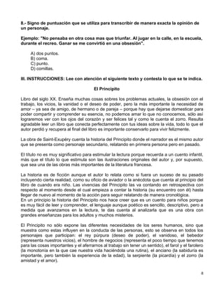 8.- Signo de puntuación que se utiliza para transcribir de manera exacta la opinión de
un personaje.

Ejemplo: "No pensaba en otra cosa mas que triunfar. Al jugar en la calle, en la escuela,
durante el recreo. Ganar se me convirtió en una obsesión".

     A) dos puntos.
     B) coma.
     C) punto.
     D) comillas.

III. INSTRUCCIONES: Lee con atención el siguiente texto y contesta lo que se te indica.

                                       El Principito

Libro del siglo XX. Enseña muchas cosas sobres los problemas actuales, la obsesión con el
trabajo, los vicios, la vanidad o el deseo de poder, pero la más importante la necesidad de
amor – ya sea de amigo, de hermano o de pareja – porque hay que dejarse domesticar para
poder compartir y comprender su esencia, no podemos amar lo que no conocemos, sólo así
lograremos ver con los ojos del corazón y ser felices tal y como le cuenta el zorro. Resulta
agradable leer un libro que conecta perfectamente con tus ideas sobre la vida, todo lo que el
autor perdió y recupera al final del libro es importante conservarlo para vivir felizmente.

La obra de Saint-Exupéry cuenta la historia del Principito donde el narrador es el mismo autor
que se presenta como personaje secundario, relatando en primera persona pero en pasado.

El título no es muy significativo para estimular la lectura porque recuerda a un cuento infantil,
más que el título lo que estimula son las ilustraciones originales del autor y, por supuesto,
que sea una de las obras más importantes de la literatura francesa.

La historia es de ficción aunque el autor lo relata como si fuera un suceso de su pasado
incluyendo cierta realidad, como su oficio de aviador o la anécdota que cuenta al principio del
libro de cuando era niño. Las vivencias del Principito las va contando en retrospectiva con
respecto al momento desde el cual empieza a contar la historia (su encuentro con él) hasta
llegar de nuevo al momento de la acción para seguir relatando de manera cronológica.
En un principio la historia del Principito nos hace creer que es un cuento para niños porque
es muy fácil de leer y comprender, el lenguaje aunque poético es sencillo, descriptivo, pero a
medida que avanzamos en la lectura, te das cuenta al analizarla que es una obra con
grandes enseñanzas para los adultos y muchos misterios.

El Principito no sólo expone las diferentes necesidades de los seres humanos, sino que
muestra como estas influyen en la conducta de las personas, esto se observa en todos los
personajes que participan: el rey púrpura (deseo de poder), el vanidoso, el bebedor
(representa nuestros vicios), el hombre de negocios (representa el poco tiempo que tenemos
para las cosas importantes y el aferrarnos al trabajo sin tener un sentido), el farol y el farolero
(la monotonía en la que cae nuestra vida haciéndola una rutina), el anciano (la sabiduría es
importante, pero también la experiencia de la edad), la serpiente (la picardía) y el zorro (la
amistad y el amor).

                                                                                                 8
 