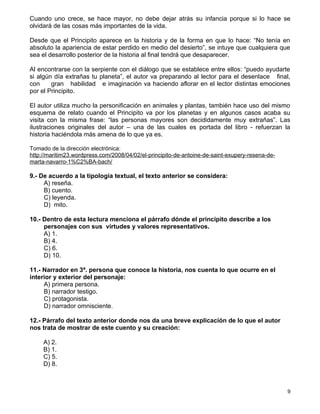 Cuando uno crece, se hace mayor, no debe dejar atrás su infancia porque si lo hace se
olvidará de las cosas más importantes de la vida.

Desde que el Principito aparece en la historia y de la forma en que lo hace: “No tenía en
absoluto la apariencia de estar perdido en medio del desierto”, se intuye que cualquiera que
sea el desarrollo posterior de la historia al final tendrá que desaparecer.

Al encontrarse con la serpiente con el diálogo que se establece entre ellos: “puedo ayudarte
si algún día extrañas tu planeta”, el autor va preparando al lector para el desenlace final,
con     gran habilidad e imaginación va haciendo aflorar en el lector distintas emociones
por el Principito.

El autor utiliza mucho la personificación en animales y plantas, también hace uso del mismo
esquema de relato cuando el Principito va por los planetas y en algunos casos acaba su
visita con la misma frase: “las personas mayores son decididamente muy extrañas”. Las
ilustraciones originales del autor – una de las cuales es portada del libro - refuerzan la
historia haciéndola más amena de lo que ya es.

Tomado de la dirección electrónica:
http://maritim23.wordpress.com/2008/04/02/el-principito-de-antoine-de-saint-exupery-resena-de-
marta-navarro-1%C2%BA-bach/

9.- De acuerdo a la tipología textual, el texto anterior se considera:
     A) reseña.
     B) cuento.
     C) leyenda.
     D) mito.

10.- Dentro de esta lectura menciona el párrafo dónde el principito describe a los
     personajes con sus virtudes y valores representativos.
     A) 1.
     B) 4.
     C) 6.
     D) 10.

11.- Narrador en 3ª. persona que conoce la historia, nos cuenta lo que ocurre en el
interior y exterior del personaje:
     A) primera persona.
     B) narrador testigo.
     C) protagonista.
     D) narrador omnisciente.

12.- Párrafo del texto anterior donde nos da una breve explicación de lo que el autor
nos trata de mostrar de este cuento y su creación:

     A) 2.
     B) 1.
     C) 5.
     D) 8.



                                                                                                 9
 