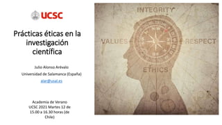 Prácticas éticas en la
investigación
científica
Julio Alonso Arévalo
Universidad de Salamanca (España)
alar@usal.es
Academia de Verano
UCSC 2021 Martes 12 de
15.00 a 16.30 horas (de
Chile)
 