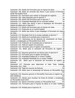 Ilustración 105. Diseño del formulario para el ingreso de datos .................. 79 
Ilustración 106. Botón de comando tipo Active X para activar el formulario desde Microsoft® Excel ................................................................................ 80 
Ilustración 107. Formulario para realizar la búsqueda de registros .............. 81 
Ilustración 108. Tabla dispuesta para el ejercicio 7 ...................................... 83 
Ilustración 109. Diseño del formulario para el ejercicio 7 ............................. 84 
Ilustración 110. Propiedad Maxlength de los controles textbox ................... 84 
Ilustración 111. Botón tipo Active X para el despliegue del formulario de ingreso de datos para el ejercicio 7 .............................................................. 85 
Ilustración 112. Diseño del formulario para el ingreso de notas .................. 87 
Ilustración 113. Protección de un control textbox ........................................ 87 
Ilustración 114. Botón tipo Active X para desplegar el formulario de ingreso de notas ........................................................................................................ 88 
Ilustración 115. Resultado final de la prueba realizada al ejercicio 7 ........... 90 
Ilustración 116. Diseño de la portada para el ejercicio 8 .............................. 91 
Ilustración 117. Desmarque de las opciones de visualización de líneas de división y encabezados en Microsoft® Excel 2010 ....................................... 92 
Ilustración 118. Protección de la portada para el ejercicio 8 ........................ 92 
Ilustración 119. Tabla de registro de productos ........................................... 93 
Ilustración 120. Formulario para el registro de productos ............................ 93 
Ilustración 121. Botón para la activación del formulario de registro de productos ...................................................................................................... 94 
Ilustración 122. Esquema general de una factura para el ejercicio 8 ........... 95 
Ilustración 123. Formulario para el registro de facturas ............................... 95 
Ilustración 124. Propiedad Enabled de un control TextBox .......................... 96 
Ilustración 125. Propiedad Maxlehgth de un control TextBox ...................... 96 
Ilustración 126. Botón para la activación del formulario de registro de facturas ......................................................................................................... 97 
Ilustración 127. Fórmulas para determinar el Valor Total, Subtotal, Descuento, Iva y Total .................................................................................. 99 
Ilustración 128. Tabla de resumen de facturas .......................................... 100 
Ilustración 129. Botón para el almacenaje de facturas en Microsoft® Excel .................................................................................................................... 100 
Ilustración 130. Esquema general en Microsoft® Excel para el registro de un listín telefónico ............................................................................................ 102 
Ilustración 131. Opción para visualizar las líneas de división y encabezados en Microsoft® Excel 2010 ........................................................................... 103 
Ilustración 132. Opción inmovilizar paneles en Microsoft® Excel .............. 103 
Ilustración 133. Formulario para el ingreso de datos en el Listín Telefónico .................................................................................................................... 103 
Ilustración 134. Portada para el ejercicio 10 .............................................. 107  