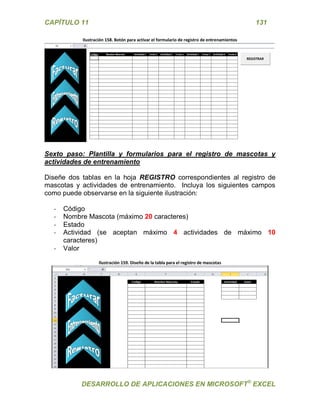 CAPÍTULO 11 131 
DESARROLLO DE APLICACIONES EN MICROSOFT® EXCEL 
Ilustración 158. Botón para activar el formulario de registro de entrenamientos 
Sexto paso: Plantilla y formularios para el registro de mascotas y actividades de entrenamiento 
Diseñe dos tablas en la hoja REGISTRO correspondientes al registro de mascotas y actividades de entrenamiento. Incluya los siguientes campos como puede observarse en la siguiente ilustración: 
- Código 
- Nombre Mascota (máximo 20 caracteres) 
- Estado 
- Actividad (se aceptan máximo 4 actividades de máximo 10 caracteres) 
- Valor 
Ilustración 159. Diseño de la tabla para el registro de mascotas 
 