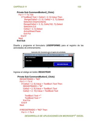 CAPÍTULO 11 133 
DESARROLLO DE APLICACIONES EN MICROSOFT® EXCEL 
Private Sub CommandButton2_Click() 
For I = 1 To 100 
If TextBox2.Text = Cells(I + 2, 5).Value Then 
Range(Cells(I + 2, 5), Cells(I + 2, 7)).Select 
Selection.ClearContents 
Range(Cells(I + 3, 5), Cells(102, 7)).Select 
Selection.Cut 
Cells(I + 2, 5).Select 
ActiveSheet.Paste 
Exit For 
End If 
Next 
End Sub 
Diseñe y programe el formulario (USERFORM5) para el registro de las actividades de entrenamiento. 
Ilustración 161. Formulario para el registro de actividades 
Ingrese el código en botón REGISTRAR. 
Private Sub CommandButton2_Click() 
REGISTRADO = "NO" 
For I = 1 To 4 
If Cells(I + 2, 9).Value = TextBox1.Text Then 
REGISTRADO = "SI" 
Cells(I + 2, 9).Value = TextBox1.Text 
Cells(I + 2, 10).Value = TextBox2.Text 
TextBox1.Text =”” 
TextBox2.Text =”” 
Exit For 
End If 
Next 
If REGISTRADO = "NO" Then 
For I = 1 To 4  