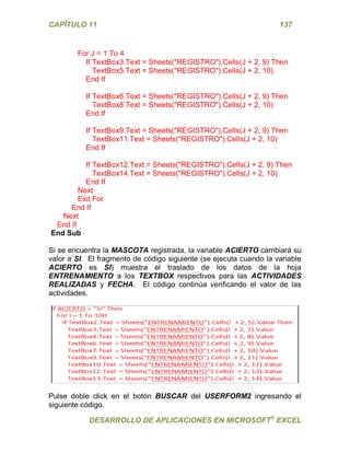 CAPÍTULO 11 137 
DESARROLLO DE APLICACIONES EN MICROSOFT® EXCEL 
For J = 1 To 4 
If TextBox3.Text = Sheets("REGISTRO").Cells(J + 2, 9) Then 
TextBox5.Text = Sheets("REGISTRO").Cells(J + 2, 10) 
End If 
If TextBox6.Text = Sheets("REGISTRO").Cells(J + 2, 9) Then 
TextBox8.Text = Sheets("REGISTRO").Cells(J + 2, 10) 
End If 
If TextBox9.Text = Sheets("REGISTRO").Cells(J + 2, 9) Then 
TextBox11.Text = Sheets("REGISTRO").Cells(J + 2, 10) 
End If 
If TextBox12.Text = Sheets("REGISTRO").Cells(J + 2, 9) Then 
TextBox14.Text = Sheets("REGISTRO").Cells(J + 2, 10) 
End If 
Next 
Exit For 
End If 
Next 
End If 
End Sub 
Si se encuentra la MASCOTA registrada, la variable ACIERTO cambiará su valor a SI. El fragmento de código siguiente (se ejecuta cuando la variable ACIERTO es SI) muestra el traslado de los datos de la hoja ENTRENAMIENTO a los TEXTBOX respectivos para las ACTIVIDADES REALIZADAS y FECHA. El código continúa verificando el valor de las actividades. 
Pulse doble click en el botón BUSCAR del USERFORM2 ingresando el siguiente código.  