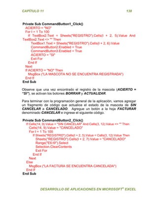 CAPÍTULO 11 138 
DESARROLLO DE APLICACIONES EN MICROSOFT® EXCEL 
Private Sub CommandButton1_Click() 
ACIERTO = "NO" 
For I = 1 To 100 
If TextBox2.Text = Sheets("REGISTRO").Cells(I + 2, 5).Value And TextBox2.Text <> "" Then 
TextBox1.Text = Sheets("REGISTRO").Cells(I + 2, 6).Value 
CommandButton2.Enabled = True 
CommandButton3.Enabled = True 
ACIERTO = "SI" 
Exit For 
End If 
Next 
If ACIERTO = "NO" Then 
MsgBox ("LA MASCOTA NO SE ENCUENTRA REGISTRADA") 
End If 
End Sub 
Observe que una vez encontrado el registro de la mascota (ACIERTO = “SI”), se activan los botones BORRAR y ACTUALIZAR. 
Para terminar con la programación general de la aplicación, vamos agregar un fragmento de código que actualice el estado de la mascota de SIN CANCELAR a CANCELADO. Agregue un botón a la hoja FACTURAR denominado CANCELAR e ingrese el siguiente código. 
Private Sub CommandButton2_Click() 
If Cells(14, 9).Value = "SIN CANCELAR" And Cells(3, 12).Value <> "" Then 
Cells(14, 9).Value = "CANCELADO" 
For I = 1 To 100 
If Sheets("REGISTRO").Cells(I + 2, 5).Value = Cells(3, 12).Value Then 
Sheets("REGISTRO").Cells(I + 2, 7).Value = "CANCELADO" 
Range("E6:I9").Select 
Selection.ClearContents 
Exit For 
End If 
Next 
Else 
MsgBox ("LA FACTURA SE ENCUENTRA CANCELADA") 
End If 
End Sub 
 