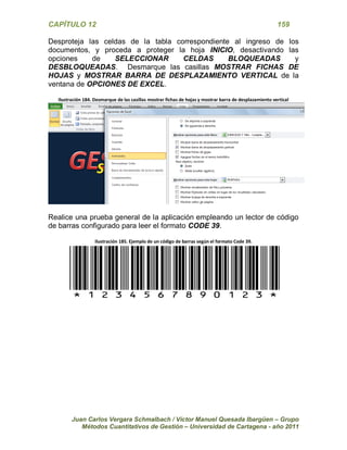 CAPÍTULO 12 159 
Juan Carlos Vergara Schmalbach / Víctor Manuel Quesada Ibargüen – Grupo 
Métodos Cuantitativos de Gestión – Universidad de Cartagena - año 2011 
Desproteja las celdas de la tabla correspondiente al ingreso de los documentos, y proceda a proteger la hoja INICIO, desactivando las opciones de SELECCIONAR CELDAS BLOQUEADAS y DESBLOQUEADAS. Desmarque las casillas MOSTRAR FICHAS DE HOJAS y MOSTRAR BARRA DE DESPLAZAMIENTO VERTICAL de la ventana de OPCIONES DE EXCEL. 
Ilustración 184. Desmarque de las casillas mostrar fichas de hojas y mostrar barra de desplazamiento vertical 
Realice una prueba general de la aplicación empleando un lector de código de barras configurado para leer el formato CODE 39. 
Ilustración 185. Ejemplo de un código de barras según el formato Code 39. 
*1234567890123*  
