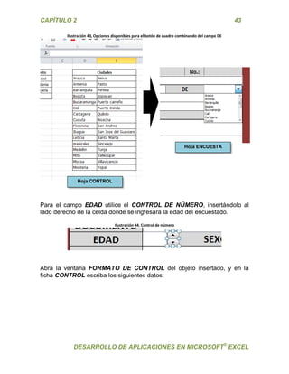 CAPÍTULO 2 43 
DESARROLLO DE APLICACIONES EN MICROSOFT® EXCEL 
Ilustración 43, Opciones disponibles para el botón de cuadro combinando del campo DE 
Para el campo EDAD utilice el CONTROL DE NÚMERO, insertándolo al lado derecho de la celda donde se ingresará la edad del encuestado. 
Ilustración 44. Control de número 
Abra la ventana FORMATO DE CONTROL del objeto insertado, y en la ficha CONTROL escriba los siguientes datos: 
Hoja CONTROL Hoja ENCUESTA  