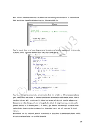 Esta llamada mediante la función Call, se hace a una macro grabada mientras se seleccionaba
toda la columna A y se borraba su contenido, como se puede ver.




Aquí se puede observar el segundo programa, llamado por el anterior, y pasándole el número de
números primos a generar (tamaño de la lista) empezando por el 2.




Aquí se ve como una vez se recibe la información de la otra función, se definen dos contadores
para controlar los dos bucles. El primero controlaría la acumulación de números primos hasta la
cantidad indicada (x), y a continuación, al igual que antes, definiendo la variable primo como
booleana, se entra al segundo bucle (encargado del cálculo de los primos) suponiendo que la
primera entrada es un número primo (2 es primo) y que además el número por el que se divida
cada número para comprobar que sea primo, deberá ser inferior a la raíz cuadrada de dicho
número.
Finalmente, con una condición, se irían acumulando en la columna los diferentes números primos
encontrados hasta llegar a la cantidad deseada.


                                                                                                  23
 