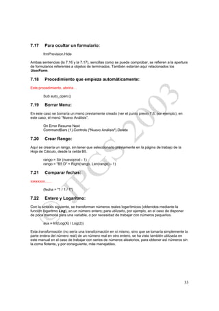 7.17     Para ocultar un formulario:
        frmPrevision.Hide

Ambas sentencias (la 7.16 y la 7.17), sencillas como se puede comprobar, se refieren a la apertura
de formularios referentes a objetos de terminados. También estarían aquí relacionados los
UserForm.

7.18     Procedimiento que empieza automáticamente:
Este procedimiento, abriría…

        Sub auto_open ()

7.19     Borrar Menu:
En este caso se borraría un menú previamente creado (ver el punto previo 7.6, por ejemplo), en
este caso, el menú “Nuevo Análisis”.

        On Error Resume Next
        CommandBars (1).Controls ("Nuevo Análisis").Delete

7.20     Crear Rango:
Aquí se crearía un rango, sin tener que seleccionarlo previamente en la página de trabajo de la
Hoja de Cálculo, desde la celda B5.

        rango = Str (nuevoprod - 1)
        rango = "B5:D" + Right(rango, Len(rango) - 1)

7.21     Comparar fechas:
xxxxxxxx……

        (fecha = "1 / 1 / 1")

7.22     Entero y Logaritmo:
Con la sintaxis siguiente, se transforman números reales logarítmicos (obtenidos mediante la
función logaritmo Log), en un número entero; para utilizarlo, por ejemplo, en el caso de disponer
de poca memoria para una variable, o por necesidad de trabajar con números pequeños.

        aux = Int(Log(X) / Log(2))

Esta transformación (no sería una transformación en sí mismo, sino que se tomaría simplemente la
parte entera del número real) de un número real en otro entero, se ha visto también utilizada en
este manual en el caso de trabajar con series de números aleatorios, para obtener así números sin
la coma flotante, y por consiguiente, más manejables.




                                                                                                    33
 