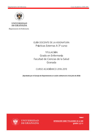 Departamento de Enfermería Curso Académico 2018-2019
Página 1
GUÍA DOCENTE DE LA ASIGNATURA
Prácticas Externas A 3º curso
TITULACIÓN
Grado en Enfermería
Facultad de Ciencias de la Salud
Granada
CURSO ACADÉMICO 2018-2019
(Aprobada por el Consejo de Departamento en sesión ordinaria de 13 de julio de 2018)
Departamento de Enfermería
 