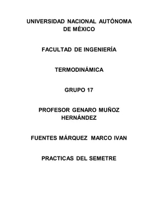 UNIVERSIDAD NACIONAL AUTÓNOMA
DE MÉXICO
FACULTAD DE INGENIERÍA
TERMODINÁMICA
GRUPO 17
PROFESOR GENARO MUÑOZ
HERNÁNDEZ
FUENTES MÁRQUEZ MARCO IVAN
PRACTICAS DEL SEMETRE
 