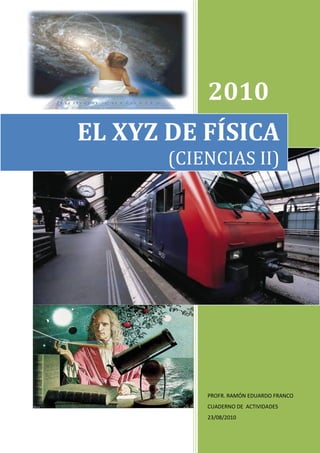 1:


           2010
EL XYZ DE FÍSICA
       (CIENCIAS II)




           PROFR. RAMÓN EDUARDO FRANCO
           CUADERNO DE ACTIVIDADES
           23/08/2010
 