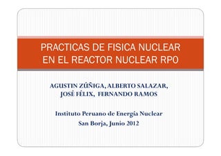 PRACTICAS DE FISICA NUCLEAR
EN EL REACTOR NUCLEAR RP0

 AGUSTIN ZÚÑIGA, ALBERTO SALAZAR,
   JOSÉ FÉLIX, FERNANDO RAMOS

  Instituto Peruano de Energía Nuclear
          San Borja, Junio 2012
 