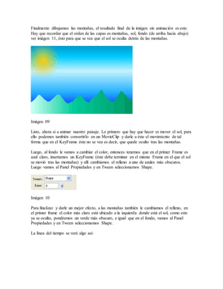 Finalmente dibujamos las montañas, el resultado final de la imágen sin animación es este.
Hay que recordar que el orden de las capas es montañas, sol, fondo (de arriba hacia abajo)
ver imágen 11, ésto para que se vea que el sol se oculta detrás de las montañas.
Imágen 09
Listo, ahora si a animar nuestro paisaje. Lo primero que hay que hacer es mover el sol, para
ello podemos también convertirlo en un MovieClip y darle a éste el movimiento de tal
forma que en el KeyFrame éste no se vea es decir, que quede oculto tras las montañas.
Luego, al fondo le vamos a cambiar el color, entonces tenemos que en el primer Frame es
azul claro, insertamos un KeyFrame (éste debe terminar en el mismo Frame en el que el sol
se movió tras las montañas) y allí cambiamos el relleno a uno de azules más obscuros.
Luego vamos al Panel Propiedades y en Tween seleccionamos Shape.
Imágen 10
Para finalizar y darle un mejor efecto, a las montañas también le cambiamos el relleno, en
el primer frame el color más claro está ubicado a la izquierda donde está el sol, como este
ya se oculto, pondremos un verde más obscuro, e igual que en el fondo, vamos al Panel
Propiedades y en Tween seleccionamos Shape.
La línea del tiempo se verá algo así:
 