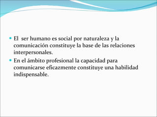 El  ser humano es social por naturaleza y la comunicación constituye la base de las relaciones interpersonales. En el ámbito profesional la capacidad para comunicarse eficazmente constituye una habilidad indispensable. 