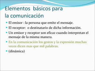 Elementos  básicos para  la comunicación El emisor : la persona que emite el mensaje. El receptor:  o destinatario de dicha información. Un emisor y receptor son eficaz cuando interpretan el mensaje de la misma manera. En la comunicación los gestos y la expresión muchas veces dicen mas que mil palabras.   (dinámica)  