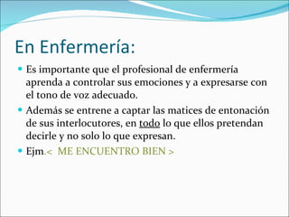 En Enfermería: Es importante que el profesional de enfermería aprenda a controlar sus emociones y a expresarse con el tono de voz adecuado. Además se entrene a captar las matices de entonación de sus interlocutores, en  todo  lo que ellos pretendan decirle y no solo lo que expresan.  Ejm .<  ME ENCUENTRO BIEN > 