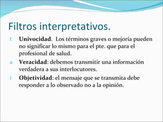 Filtros interpretativos. Univocidad .  Los términos graves o mejoría pueden no significar lo mismo para el pte. que para el profesional de salud. Veracidad : debemos transmitir una información verdadera a sus interlocutores. Objetividad : el mensaje que se transmita debe responder a lo observado no a la opinión. 