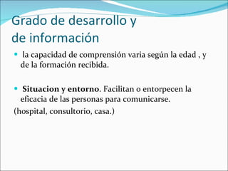 Grado de desarrollo y  de información la capacidad de comprensión varia según la edad , y de la formación recibida. Situacion y entorno . Facilitan o entorpecen la eficacia de las personas para comunicarse. (hospital, consultorio, casa.) 