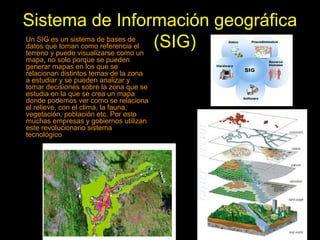 Sistema de Información geográfica
(SIG)Un SIG es un sistema de bases de
datos que toman como referencia el
terreno y puede visualizarse como un
mapa, no solo porque se pueden
generar mapas en los que se
relacionan distintos temas de la zona
a estudiar y se pueden analizar y
tomar decisiones sobre la zona que se
estudia en la que se crea un mapa
donde podemos ver como se relaciona
el relieve, con el clima, la fauna,
vegetación, población etc. Por esto
muchas empresas y gobiernos utilizan
este revolucionario sistema
tecnológico
 