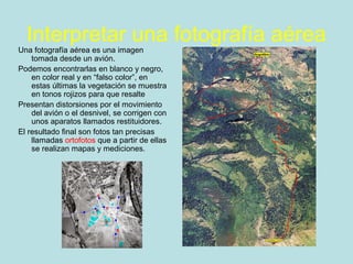 Interpretar una fotografía aérea
Una fotografía aérea es una imagen
tomada desde un avión.
Podemos encontrarlas en blanco y negro,
en color real y en “falso color”, en
estas últimas la vegetación se muestra
en tonos rojizos para que resalte
Presentan distorsiones por el movimiento
del avión o el desnivel, se corrigen con
unos aparatos llamados restituidores.
El resultado final son fotos tan precisas
llamadas ortofotos que a partir de ellas
se realizan mapas y mediciones.
 