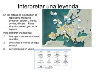 Interpretar una leyenda
En los mapas, la información se
representa mediante
símbolos: colores , líneas,
puntos, dibujos… Estos
símbolos se recogen en la
leyenda.
Para elaborar una leyenda:
1. Los signos deben ser claros y
sencillos.
2. Los cursos y masas de agua
en azul
3. La vegetación en verde
 
