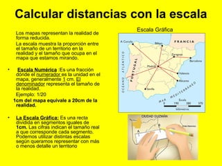 Calcular distancias con la escala
Los mapas representan la realidad de
forma reducida.
La escala muestra la proporción entre
el tamaño de un territorio en la
realidad y el tamaño que ocupa en el
mapa que estamos mirando.
• Escala Numérica :Es una fracción
dónde el numerador es la unidad en el
mapa, generalmente 1 cm. El
denominador representa el tamaño de
la realidad.
Ejemplo: 1/20
1cm del mapa equivale a 20cm de la
realidad.
• La Escala Gráfica: Es una recta
dividida en segmentos iguales de
1cm. Las cifras indican el tamaño real
a que corresponde cada segmento.
Podemos utilizar distintas escalas
según queramos representar con más
o menos detalle un territorio
Escala Gráfica
 