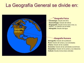 La Geografía General se divide en:
Geografía Humana
• Demografía. Estudio de la población
• Rural. Estudio del campo y sus actividades
• Urbana. Estudio de las ciudades
• Economía. Estudio de las actividades económicas
• Geopolítica. Estudio de los países y sus relaciones.
• Cultural. Estudio de las áreas culturales
Geografía Física
• Climatología. Estudio del clima
• Geomorfología. Estudio del relieve
• Biogeografía. Estudio de los seres vivos, su
reparto y su relación con el medio.
• Hidrografía. Estudio del Agua
Geografía
General
 