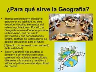 ¿Para qué sirve la Geografía?
• Intenta comprender y explicar el
espacio en su totalidad, no solo
describe y localiza elementos del
relieve o poblaciones. Por ello, la
Geografía analiza dónde se produce
un fenómeno, qué causas lo
provocaron y qué consecuencias
tendrá, además de establecer si es
posible previsiones para el futuro
( Ejemplo: Un terremoto o un aumento
de la natalidad)
• Saber Geografía nos ayudará a
pensar y a ser mejores personas,
seremos más abiertos ante culturas
diferentes a la nuestra y también a
valorar el patrimonio natural y cultural
del mundo.
 